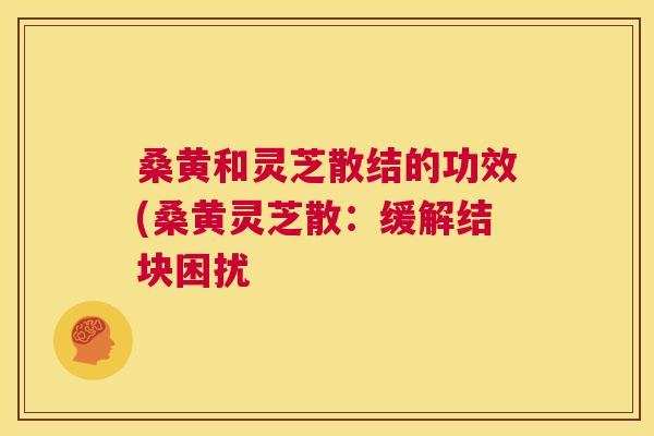 桑黄和灵芝散结的功效(桑黄灵芝散:缓解结块困扰 桑黄和灵芝散结的功效(桑黄灵芝散:缓解结块困扰