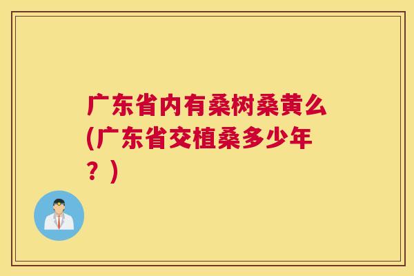 广东省内有桑树桑黄么(广东省交植桑多少年?) 广东省内有桑树桑黄么(广东省交植桑多少年?)