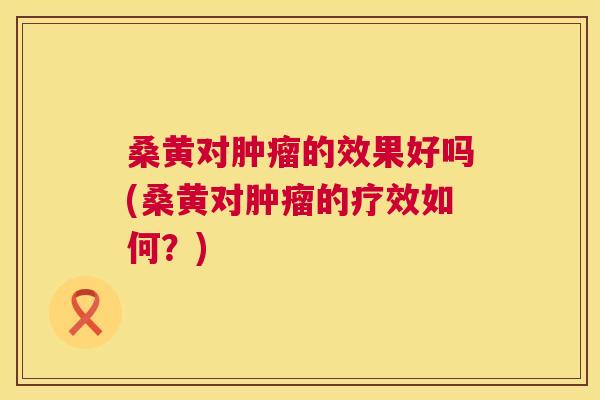 桑黄对的效果好吗(桑黄对的疗效如何?) 桑黄对的效果好吗(桑黄对的疗效如何?)