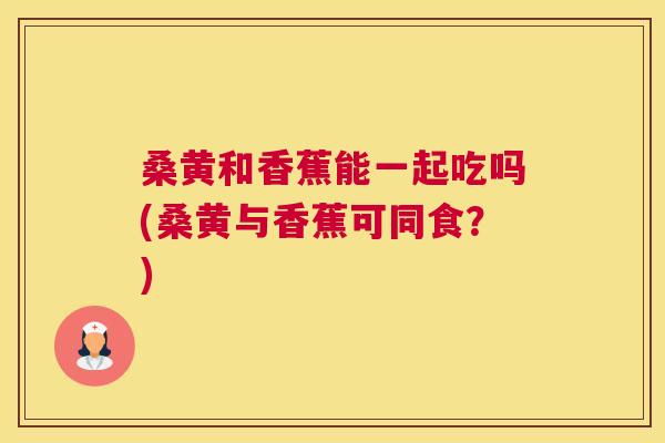 桑黄和香蕉能一起吃吗(桑黄与香蕉可同食?) 桑黄和香蕉能一起吃吗(桑黄与香蕉可同食?)