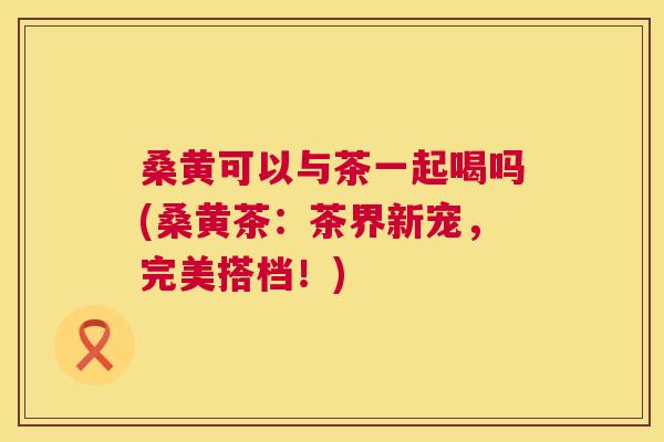 桑黄可以与茶一起喝吗(桑黄茶:茶界新宠,完美搭档!) 桑黄可以与茶一起喝吗(桑黄茶:茶界新宠,完美搭档!)