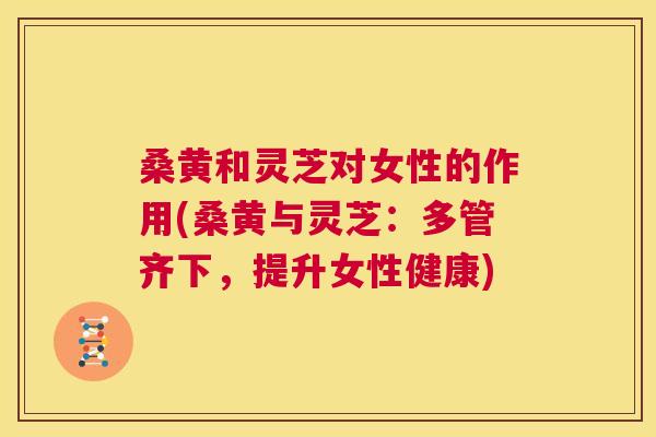 桑黄和灵芝对女性的作用(桑黄与灵芝:多管齐下,提升女性健康) 桑黄和灵芝对女性的作用(桑黄与灵芝:多管齐下,提升女性健康)
