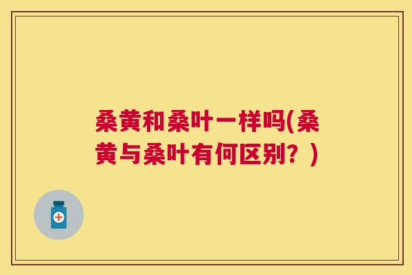 桑黄和桑叶一样吗(桑黄与桑叶有何区别?) 桑黄和桑叶一样吗(桑黄与桑叶有何区别?)