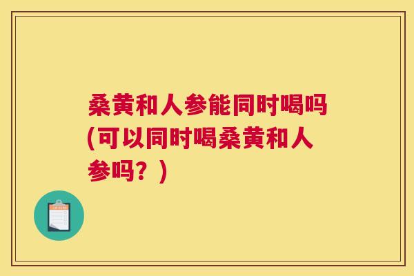 桑黄和人参能同时喝吗(可以同时喝桑黄和人参吗?) 桑黄和人参能同时喝吗(可以同时喝桑黄和人参吗?)