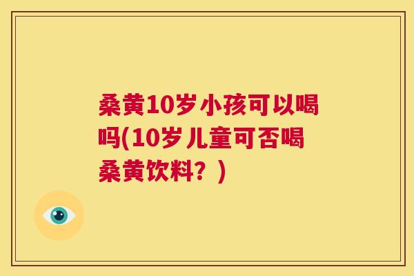 桑黄10岁小孩可以喝吗(10岁儿童可否喝桑黄饮料?) 桑黄10岁小孩可以喝吗(10岁儿童可否喝桑黄饮料?)