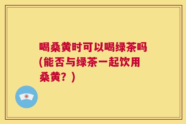 喝桑黄时可以喝绿茶吗(能否与绿茶一起饮用桑黄?) 喝桑黄时可以喝绿茶吗(能否与绿茶一起饮用桑黄?)
