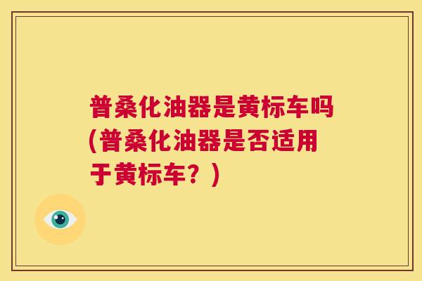 普桑化油器是黄标车吗(普桑化油器是否适用于黄标车?) 普桑化油器是黄标车吗(普桑化油器是否适用于黄标车?)