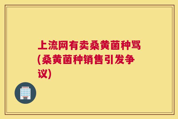 上流网有卖桑黄菌种骂(桑黄菌种销售引发争议) 上流网有卖桑黄菌种骂(桑黄菌种销售引发争议)
