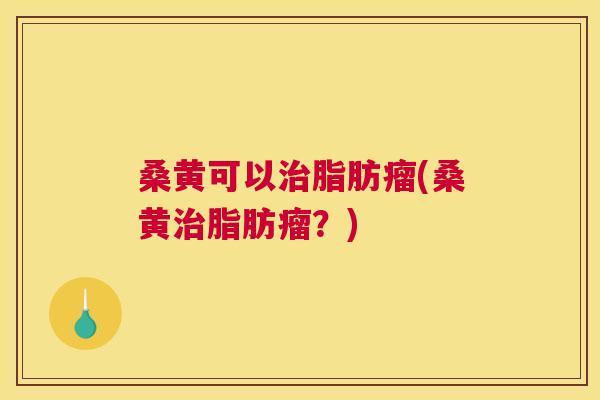 桑黄可以脂肪瘤(桑黄脂肪瘤?) 桑黄可以脂肪瘤(桑黄脂肪瘤?)