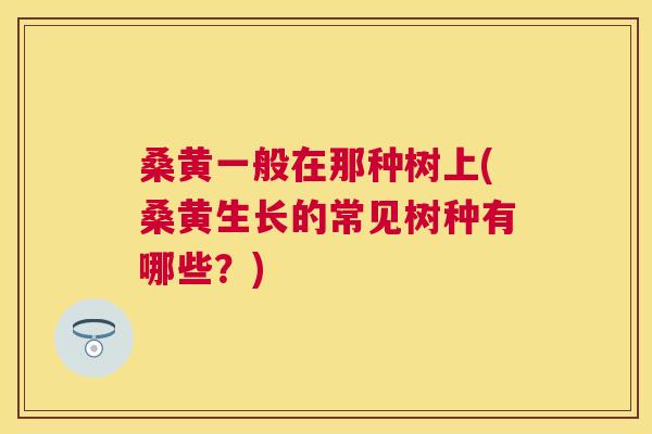 桑黄一般在那种树上(桑黄生长的常见树种有哪些?) 桑黄一般在那种树上(桑黄生长的常见树种有哪些?)