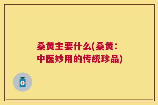 桑黄主要什么(桑黄:中医妙用的传统珍品) 桑黄主要什么(桑黄:中医妙用的传统珍品)