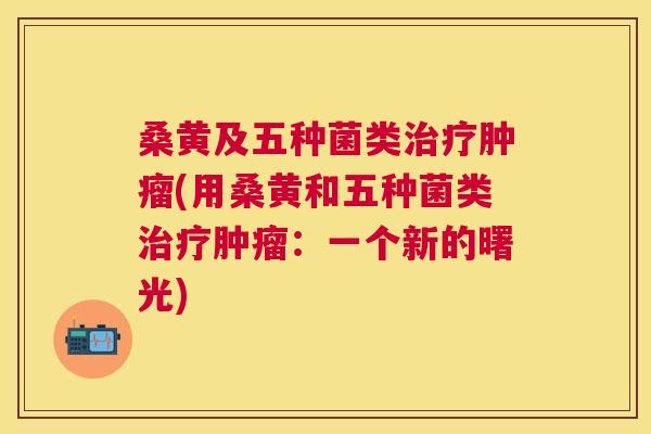桑黄及五种菌类(用桑黄和五种菌类:一个新的曙光) 桑黄及五种菌类(用桑黄和五种菌类:一个新的曙光)