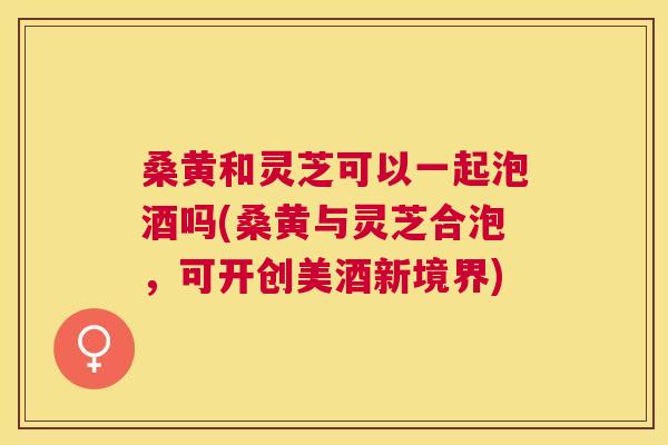 桑黄和灵芝可以一起泡酒吗(桑黄与灵芝合泡,可开创美酒新境界) 桑黄和灵芝可以一起泡酒吗(桑黄与灵芝合泡,可开创美酒新境界)