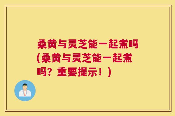 桑黄与灵芝能一起煮吗(桑黄与灵芝能一起煮吗?重要提示!) 桑黄与灵芝能一起煮吗(桑黄与灵芝能一起煮吗?重要提示!)