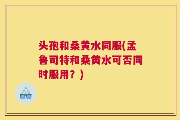 头孢和桑黄水同服(孟鲁司特和桑黄水可否同时服用?) 头孢和桑黄水同服(孟鲁司特和桑黄水可否同时服用?)