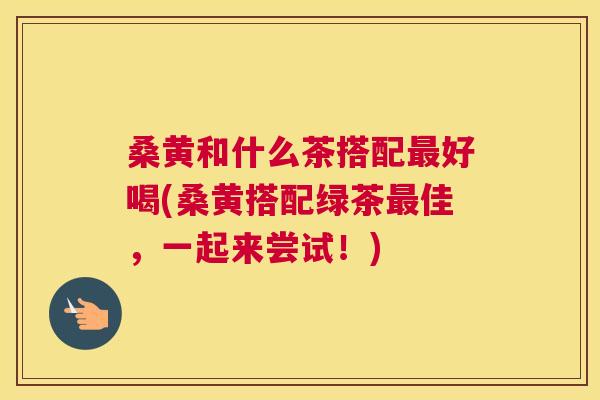 桑黄和什么茶搭配好喝(桑黄搭配绿茶佳,一起来尝试!) 桑黄和什么茶搭配好喝(桑黄搭配绿茶佳,一起来尝试!)