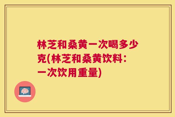 林芝和桑黄一次喝多少克(林芝和桑黄饮料:一次饮用重量) 林芝和桑黄一次喝多少克(林芝和桑黄饮料:一次饮用重量)