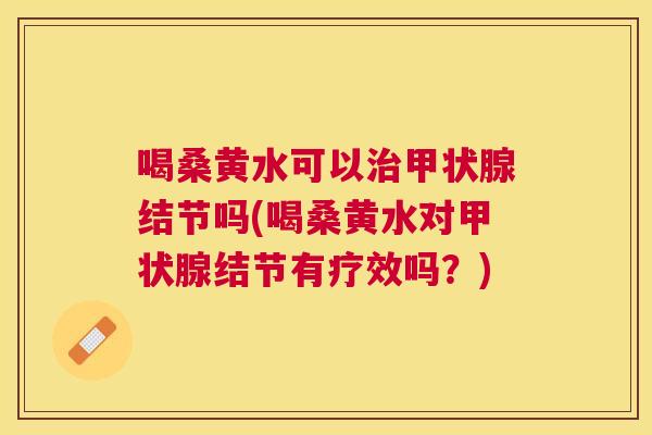 喝桑黄水可以结节吗(喝桑黄水对结节有疗效吗?) 喝桑黄水可以结节吗(喝桑黄水对结节有疗效吗?)