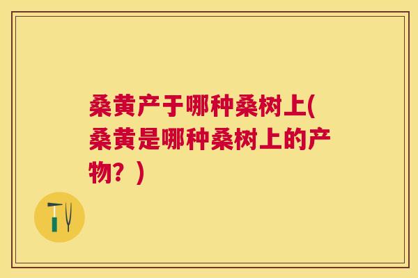 桑黄产于哪种桑树上(桑黄是哪种桑树上的产物?) 桑黄产于哪种桑树上(桑黄是哪种桑树上的产物?)