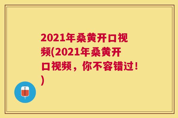2021年桑黄开口视频(2021年桑黄开口视频,你不容错过!) 2021年桑黄开口视频(2021年桑黄开口视频,你不容错过!)