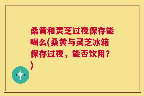 桑黄和灵芝过夜保存能喝么(桑黄与灵芝冰箱保存过夜,能否饮用?) 桑黄和灵芝过夜保存能喝么(桑黄与灵芝冰箱保存过夜,能否饮用?)