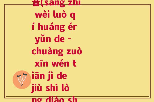 桑之未落其黄而陨的拼音(sāng zhī wèi luò qí huáng ér yǔn de - chuàng zuò xīn wén tiān jì de jiù shì lòng diào shì rán) 桑之未落其黄而陨的拼音(sāng zhī wèi luò qí huáng ér yǔn de - chuàng zuò xīn wén tiān jì de jiù shì lòng diào shì rán)