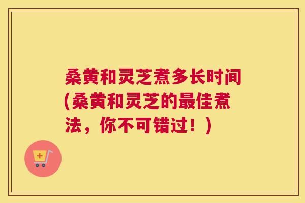 桑黄和灵芝煮多长时间(桑黄和灵芝的佳煮法,你不可错过!) 桑黄和灵芝煮多长时间(桑黄和灵芝的佳煮法,你不可错过!)