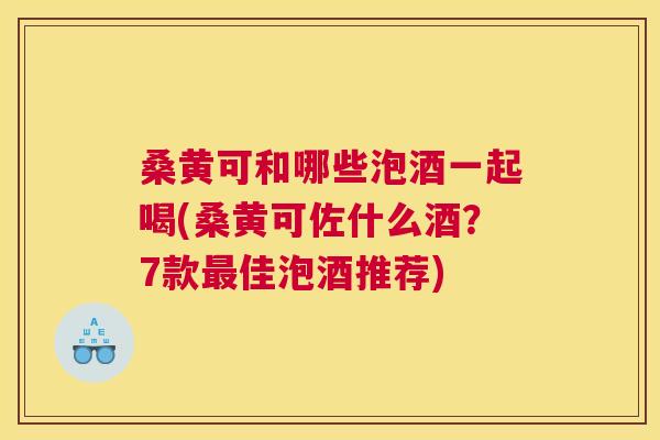 桑黄可和哪些泡酒一起喝(桑黄可佐什么酒?7款佳泡酒推荐) 桑黄可和哪些泡酒一起喝(桑黄可佐什么酒?7款佳泡酒推荐)