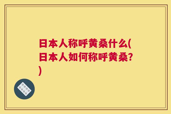日本人称呼黄桑什么(日本人如何称呼黄桑?) 日本人称呼黄桑什么(日本人如何称呼黄桑?)