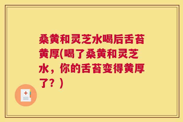 桑黄和灵芝水喝后舌苔黄厚(喝了桑黄和灵芝水，你的舌苔变得黄厚了？)
