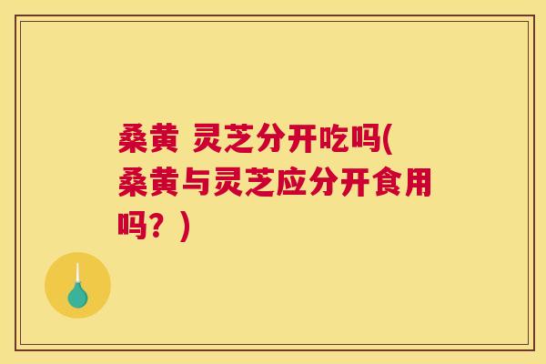 桑黄 灵芝分开吃吗(桑黄与灵芝应分开食用吗?) 桑黄 灵芝分开吃吗(桑黄与灵芝应分开食用吗?)