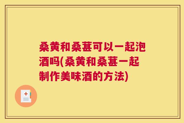 桑黄和桑葚可以一起泡酒吗(桑黄和桑葚一起制作美味酒的方法) 桑黄和桑葚可以一起泡酒吗(桑黄和桑葚一起制作美味酒的方法)