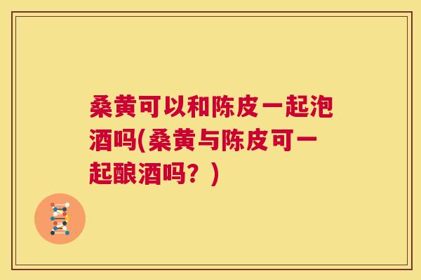 桑黄可以和陈皮一起泡酒吗(桑黄与陈皮可一起酿酒吗?) 桑黄可以和陈皮一起泡酒吗(桑黄与陈皮可一起酿酒吗?)