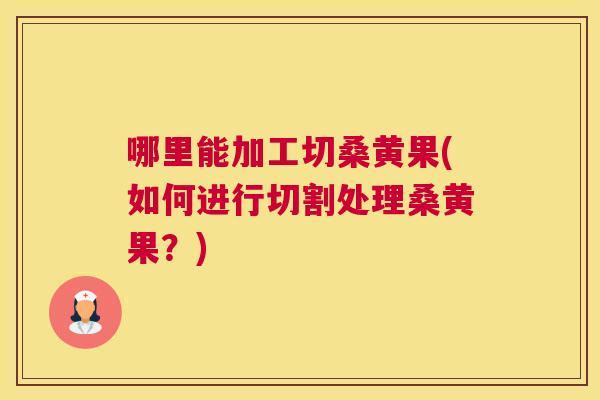 哪里能加工切桑黄果(如何进行切割处理桑黄果?) 哪里能加工切桑黄果(如何进行切割处理桑黄果?)