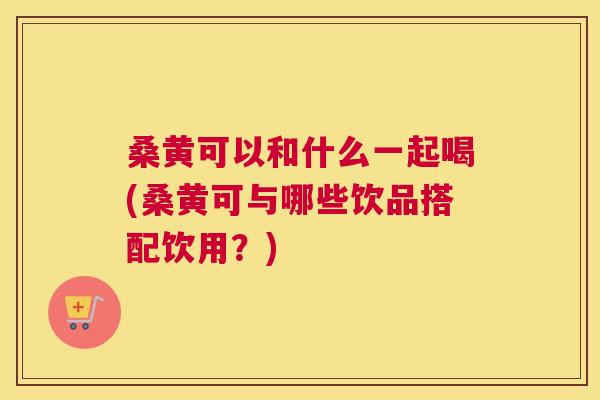 桑黄可以和什么一起喝(桑黄可与哪些饮品搭配饮用?) 桑黄可以和什么一起喝(桑黄可与哪些饮品搭配饮用?)