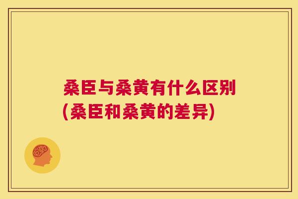 桑臣与桑黄有什么区别(桑臣和桑黄的差异)