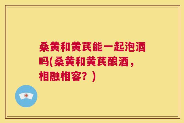 桑黄和黄芪能一起泡酒吗(桑黄和黄芪酿酒,相融相容?) 桑黄和黄芪能一起泡酒吗(桑黄和黄芪酿酒,相融相容?)