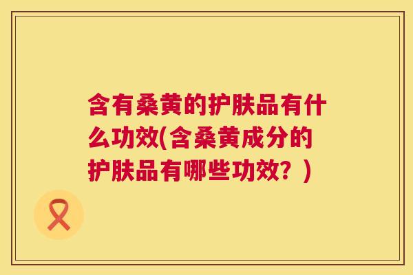 含有桑黄的护肤品有什么功效(含桑黄成分的护肤品有哪些功效?) 含有桑黄的护肤品有什么功效(含桑黄成分的护肤品有哪些功效?)
