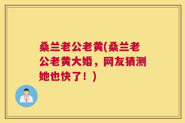 桑兰老公老黄(桑兰老公老黄大婚,网友猜测她也快了!) 桑兰老公老黄(桑兰老公老黄大婚,网友猜测她也快了!)