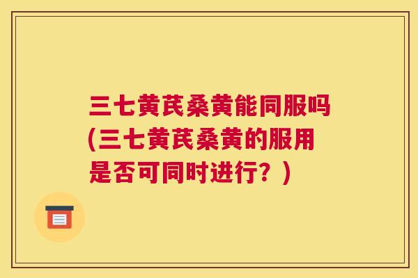 三七黄芪桑黄能同服吗(三七黄芪桑黄的服用是否可同时进行?) 三七黄芪桑黄能同服吗(三七黄芪桑黄的服用是否可同时进行?)