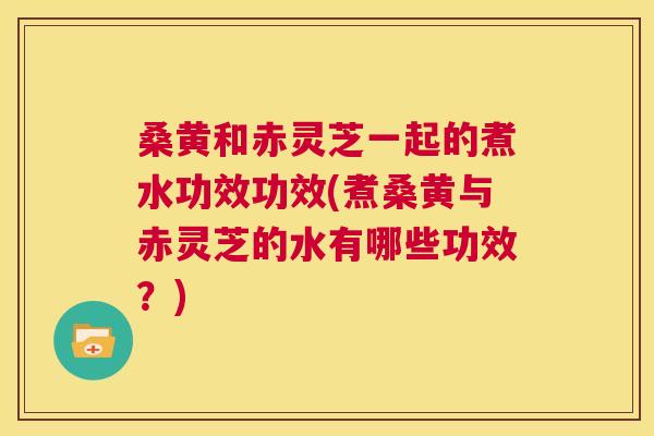 桑黄和赤灵芝一起的煮水功效功效(煮桑黄与赤灵芝的水有哪些功效?) 桑黄和赤灵芝一起的煮水功效功效(煮桑黄与赤灵芝的水有哪些功效?)
