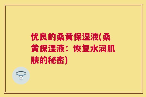 优良的桑黄保湿液(桑黄保湿液:恢复水润的秘密) 优良的桑黄保湿液(桑黄保湿液:恢复水润的秘密)