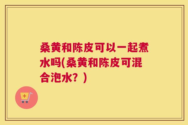 桑黄和陈皮可以一起煮水吗(桑黄和陈皮可混合泡水?) 桑黄和陈皮可以一起煮水吗(桑黄和陈皮可混合泡水?)