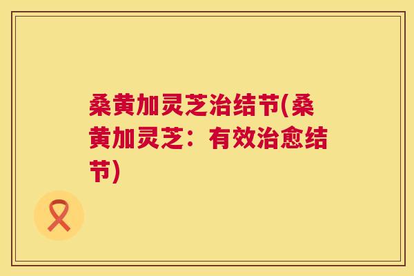 桑黄加灵芝结节(桑黄加灵芝:有效愈结节) 桑黄加灵芝结节(桑黄加灵芝:有效愈结节)
