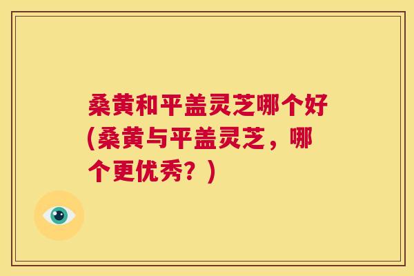 桑黄和平盖灵芝哪个好(桑黄与平盖灵芝,哪个更优秀?) 桑黄和平盖灵芝哪个好(桑黄与平盖灵芝,哪个更优秀?)