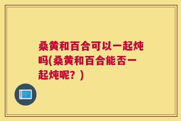 桑黄和百合可以一起炖吗(桑黄和百合能否一起炖呢?) 桑黄和百合可以一起炖吗(桑黄和百合能否一起炖呢?)