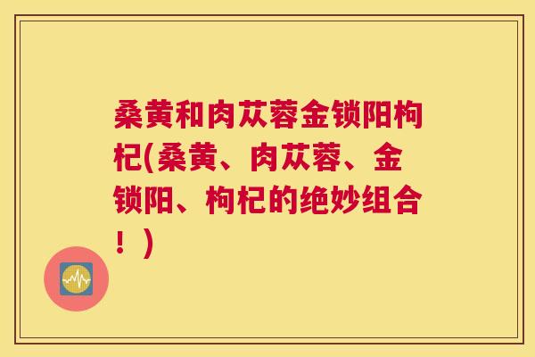 桑黄和肉苁蓉金锁阳枸杞(桑黄、肉苁蓉、金锁阳、枸杞的绝妙组合!) 桑黄和肉苁蓉金锁阳枸杞(桑黄、肉苁蓉、金锁阳、枸杞的绝妙组合!)