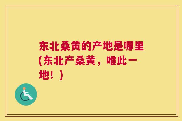 东北桑黄的产地是哪里(东北产桑黄,唯此一地!) 东北桑黄的产地是哪里(东北产桑黄,唯此一地!)