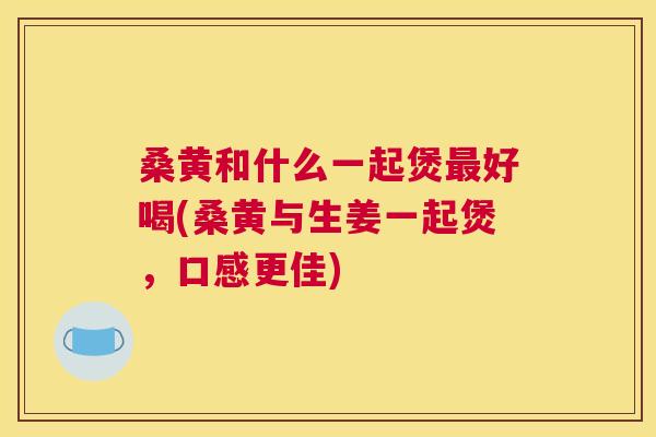 桑黄和什么一起煲好喝(桑黄与生姜一起煲,口感更佳) 桑黄和什么一起煲好喝(桑黄与生姜一起煲,口感更佳)