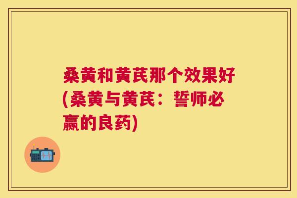 桑黄和黄芪那个效果好(桑黄与黄芪:誓师必赢的良药) 桑黄和黄芪那个效果好(桑黄与黄芪:誓师必赢的良药)